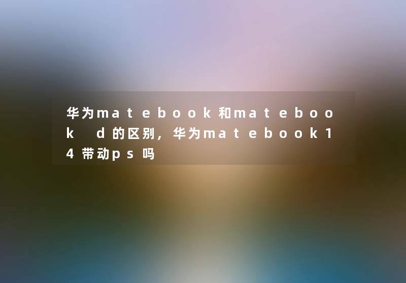 华为matebook和matebook d的区别,华为matebook14带动ps吗 华为matebook和matebook d的区别,华为matebook14带动ps吗
