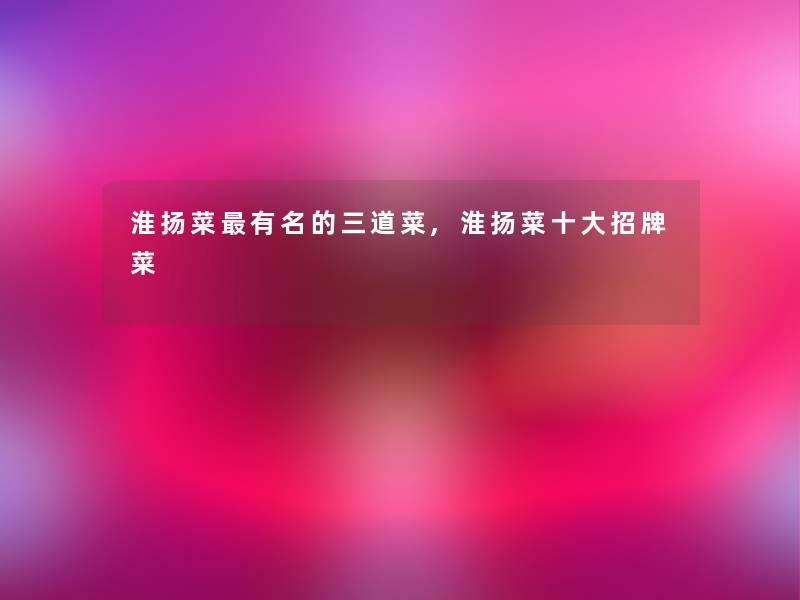 淮扬菜有名的三道菜,淮扬菜一些招牌菜 淮扬菜有名的三道菜,淮扬菜一些招牌菜