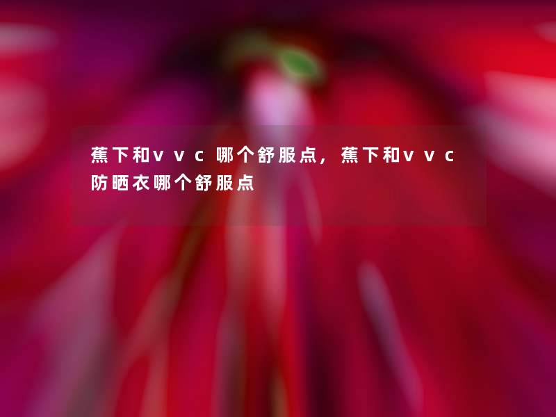 蕉下和vvc哪个舒服点,蕉下和vvc防晒衣哪个舒服点