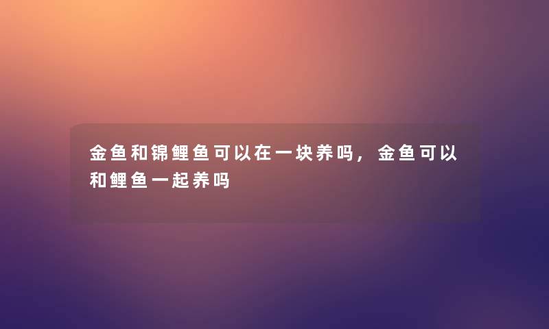 金鱼和锦鲤鱼可以在一块养吗,金鱼可以和鲤鱼一起养吗 金鱼和锦鲤鱼可以在一块养吗,金鱼可以和鲤鱼一起养吗