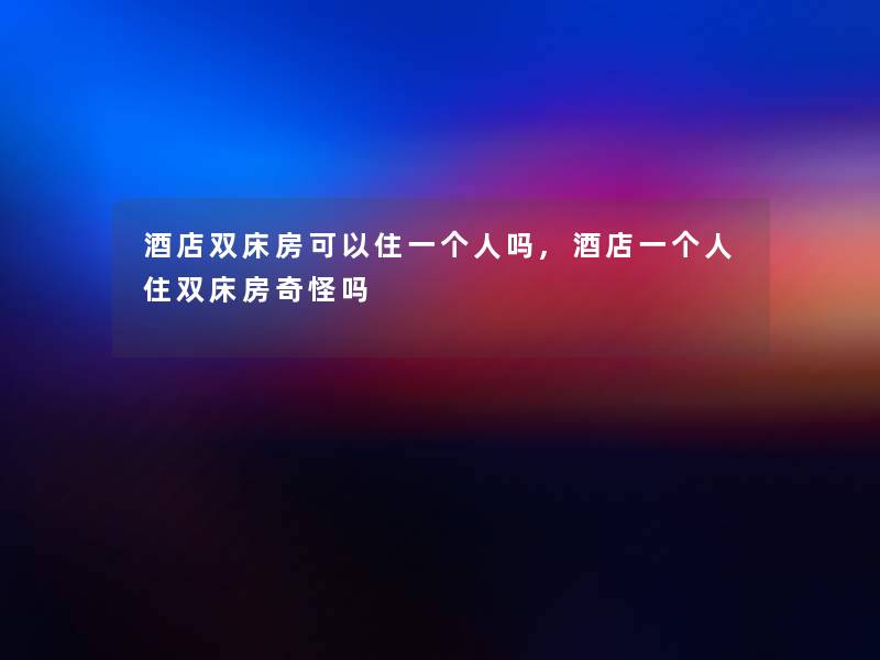 酒店双床房可以住一个人吗,酒店一个人住双床房奇怪吗