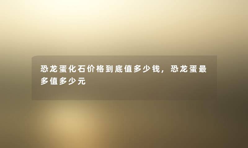 恐龙蛋化石价格到底值多少钱,恐龙蛋多值多少元