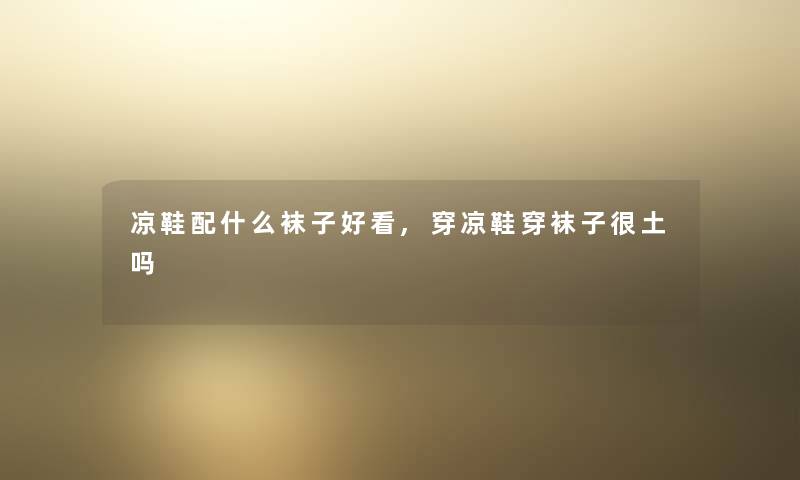 凉鞋配什么袜子好看,穿凉鞋穿袜子很土吗 凉鞋配什么袜子好看,穿凉鞋穿袜子很土吗
