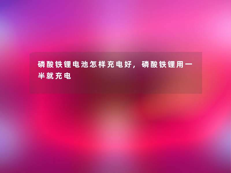磷酸铁锂电池怎样充电好,磷酸铁锂用一半就充电