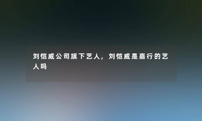 刘恺威公司旗下艺人,刘恺威是嘉行的艺人吗
