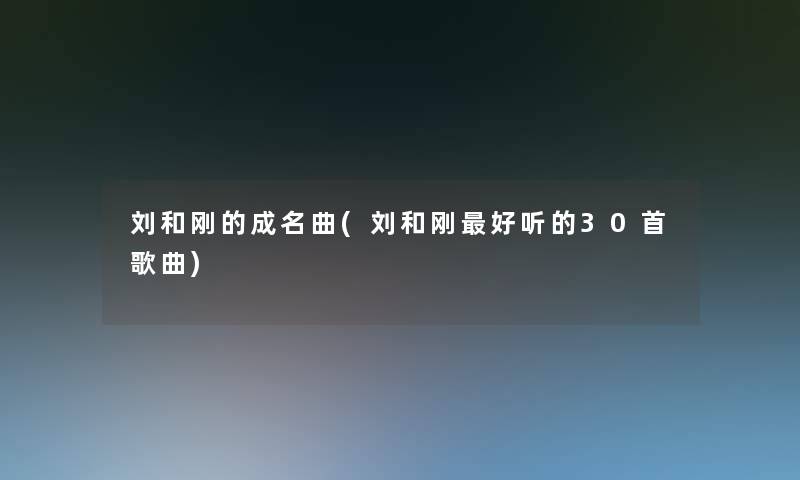 刘和刚的成名曲(刘和刚好听的30首歌曲)