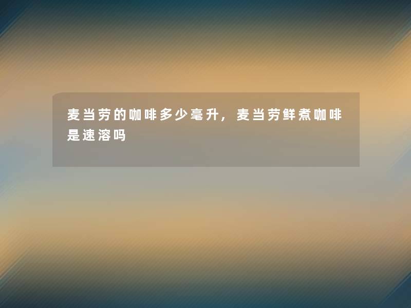 麦当劳的咖啡多少毫升,麦当劳鲜煮咖啡是速溶吗