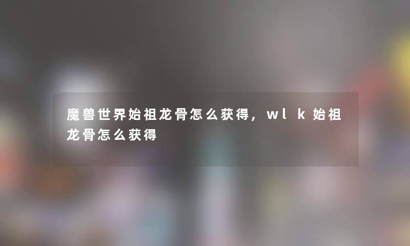 魔兽世界始祖龙骨怎么获得,wlk始祖龙骨怎么获得
