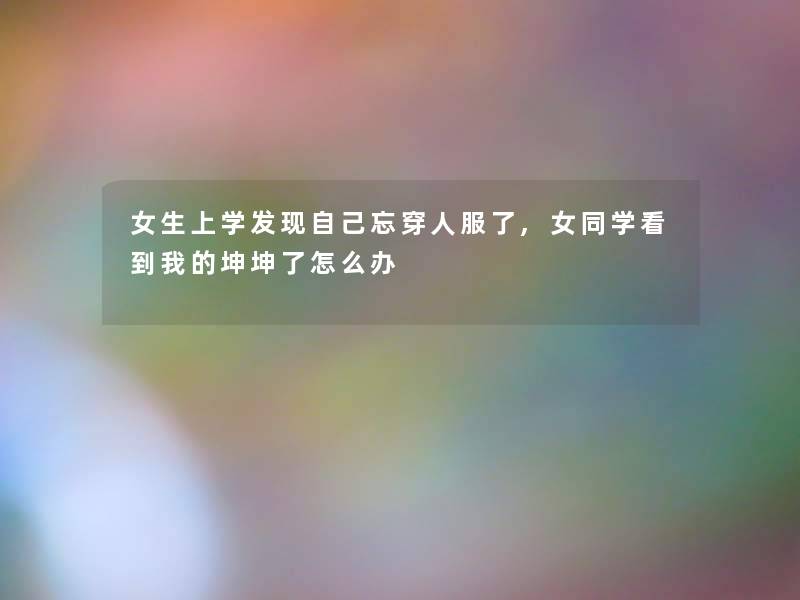 女生上学发现自己忘穿人服了,学看到我的坤坤了怎么办 女生上学发现自己忘穿人服了,学看到我的坤坤了怎么办