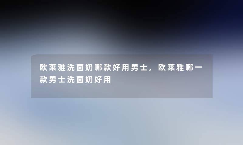 欧莱雅洗面奶哪款好用男士,欧莱雅哪一款男士洗面奶好用