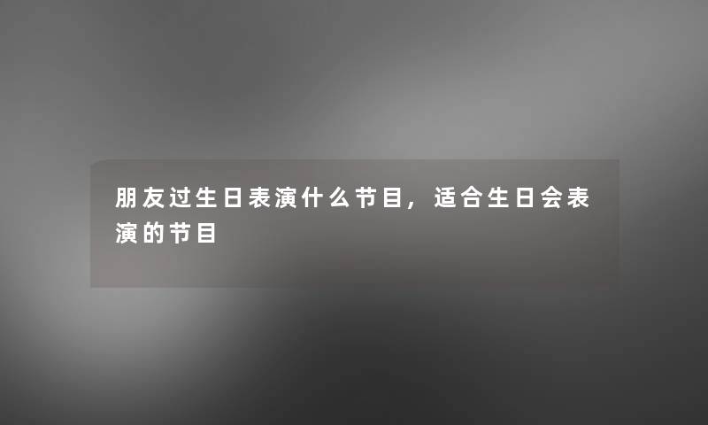 朋友过生日表演什么节目,适合生日会表演的节目 朋友过生日表演什么节目,适合生日会表演的节目