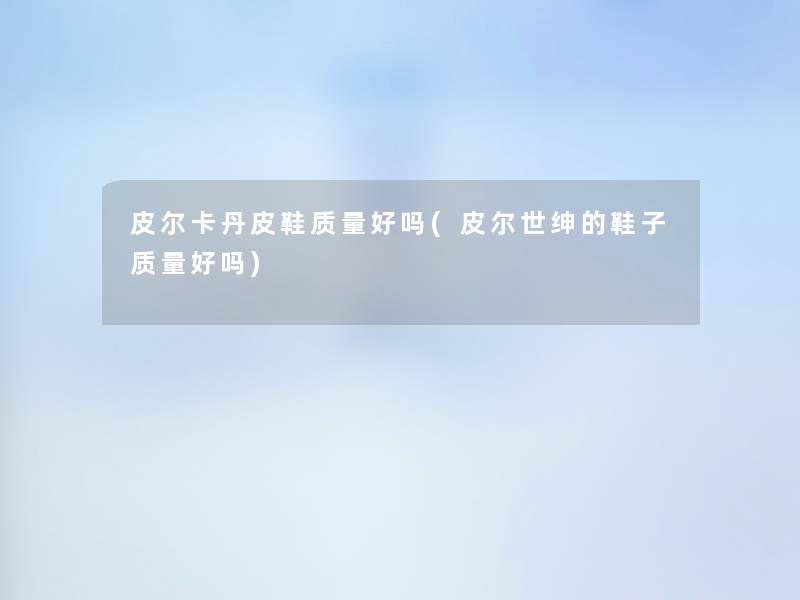 皮尔卡丹皮鞋质量好吗(皮尔世绅的鞋子质量好吗) 皮尔卡丹皮鞋质量好吗(皮尔世绅的鞋子质量好吗)