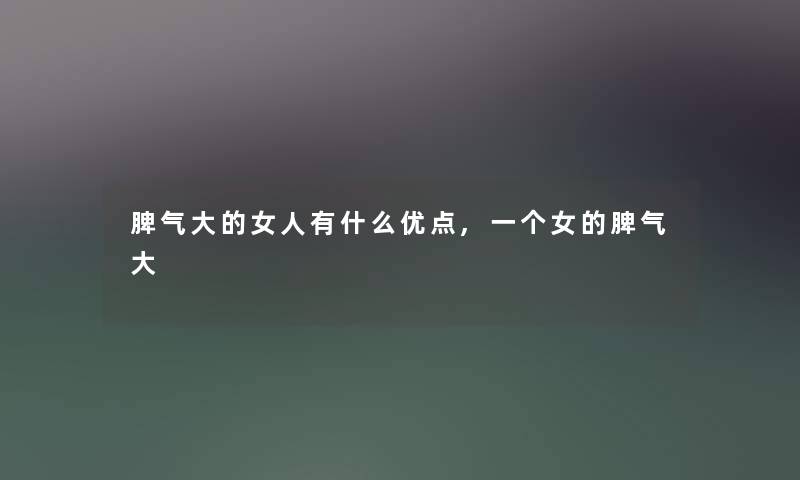 脾气大的女人有什么优点,一个女的脾气大 脾气大的女人有什么优点,一个女的脾气大