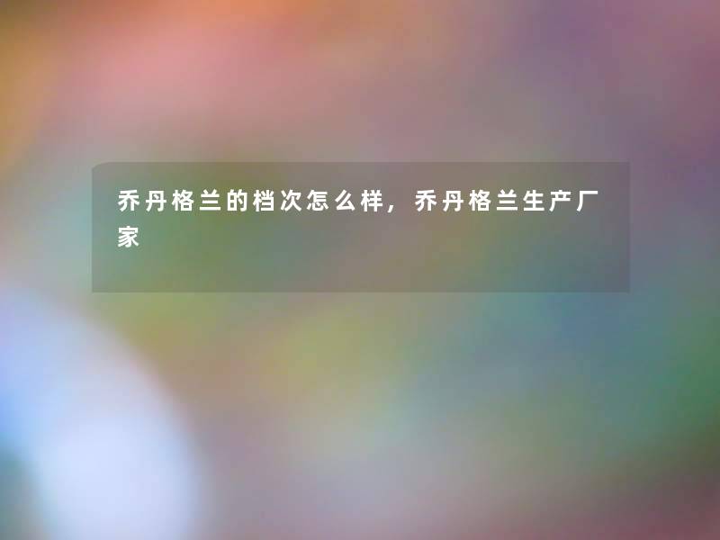 乔丹格兰的档次怎么样,乔丹格兰生产厂家 乔丹格兰的档次怎么样,乔丹格兰生产厂家