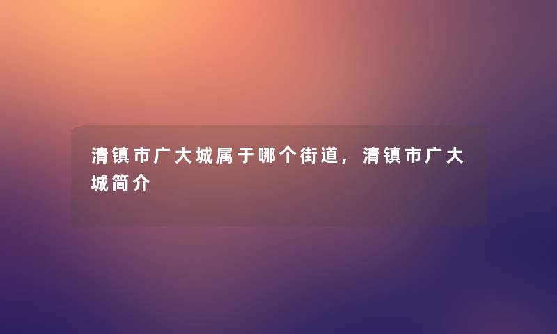 清镇市广大城属于哪个街道,清镇市广大城简介 清镇市广大城属于哪个街道,清镇市广大城简介