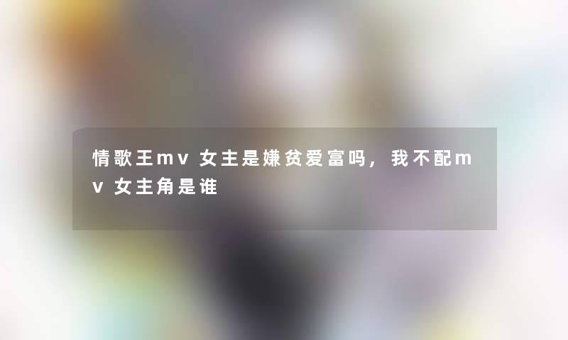情歌王mv女主是嫌贫爱富吗,我不配mv女主角是谁 情歌王mv女主是嫌贫爱富吗,我不配mv女主角是谁
