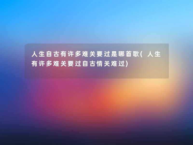 人生自古有许多难关要过是哪首歌(人生有许多难关要过自古情关难过) 人生自古有许多难关要过是哪首歌(人生有许多难关要过自古情关难过)