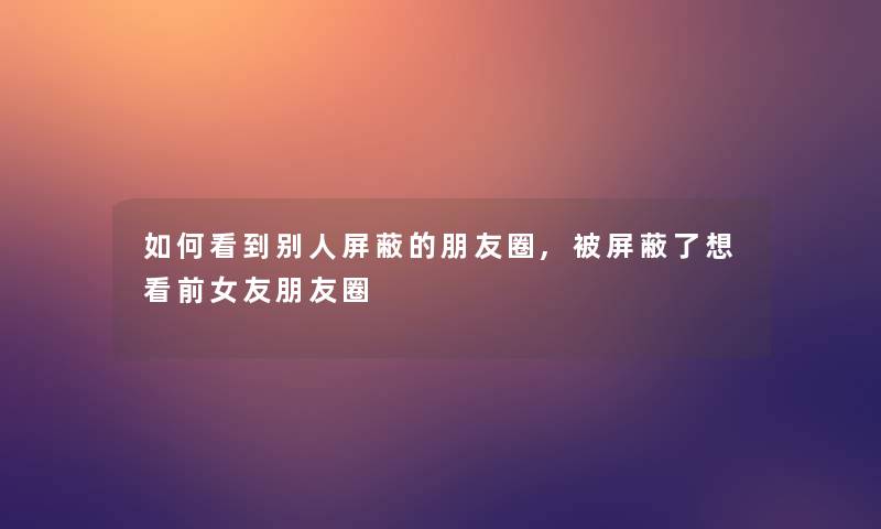 如何看到别人屏蔽的朋友圈,被屏蔽了想看前女友朋友圈
