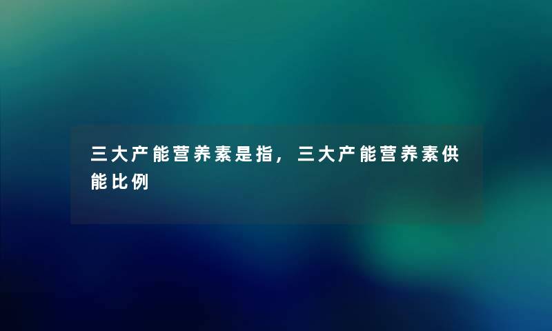 三大产能营养素是指,三大产能营养素供能比例 三大产能营养素是指,三大产能营养素供能比例
