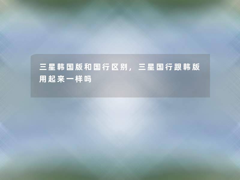 三星韩国版和国行区别,三星国行跟韩版用起来一样吗 三星韩国版和国行区别,三星国行跟韩版用起来一样吗