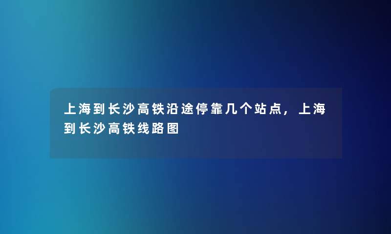 上海到长沙高铁沿途停靠几个站点,上海到长沙高铁线路图 上海到长沙高铁沿途停靠几个站点,上海到长沙高铁线路图