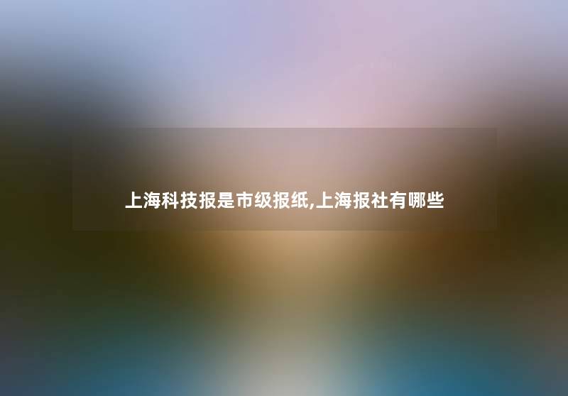上海科技报是市级报纸,上海报社有哪些 上海科技报是市级报纸,上海报社有哪些