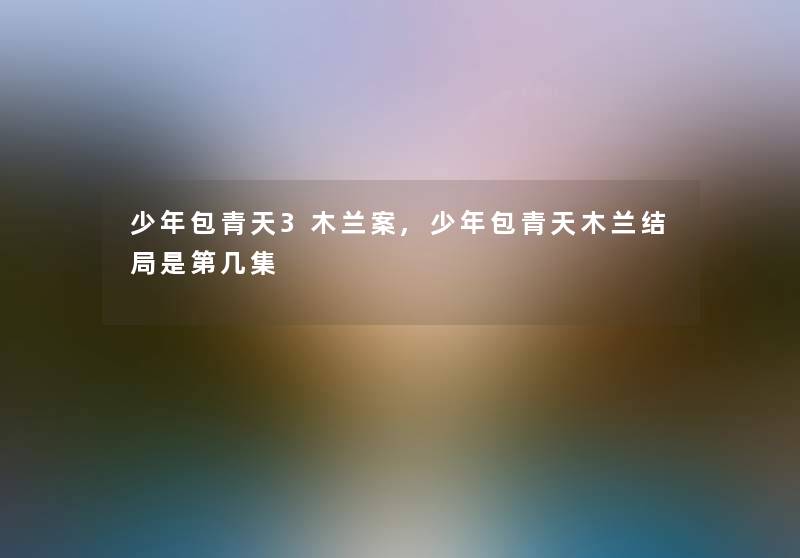 少年包青天3木兰案,少年包青天木兰结局是第几集 少年包青天3木兰案,少年包青天木兰结局是第几集