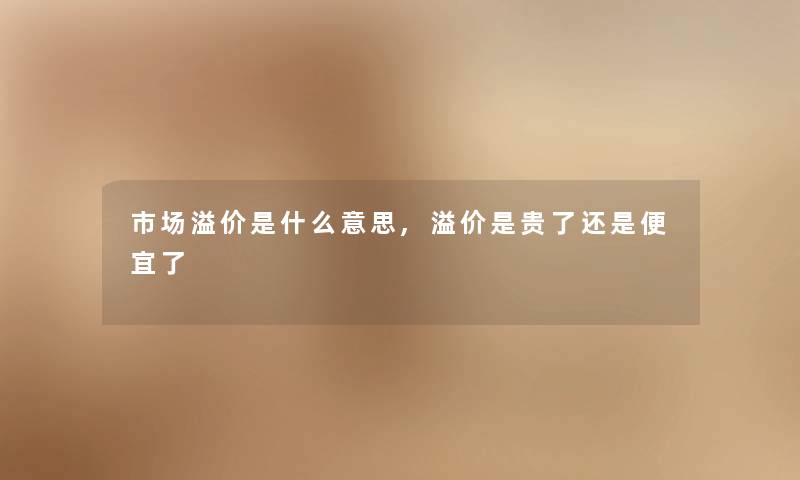 市场溢价是什么意思,溢价是贵了还是便宜了 市场溢价是什么意思,溢价是贵了还是便宜了