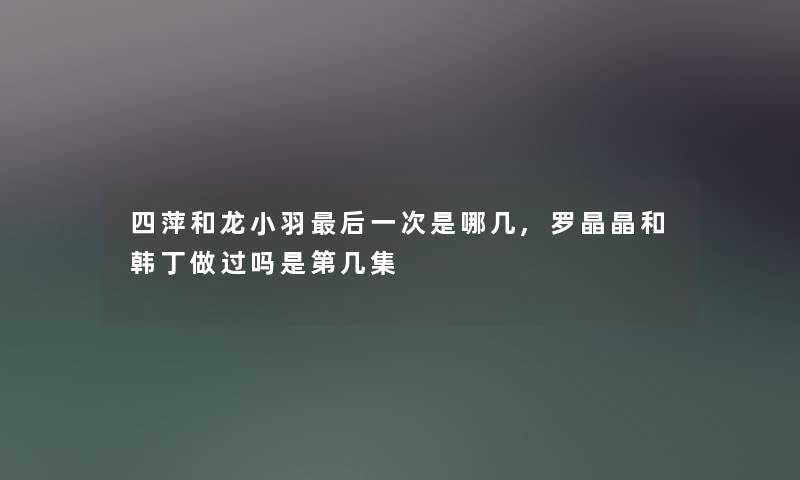 四萍和龙小羽后一次是哪几,罗晶晶和韩丁做过吗是第几集