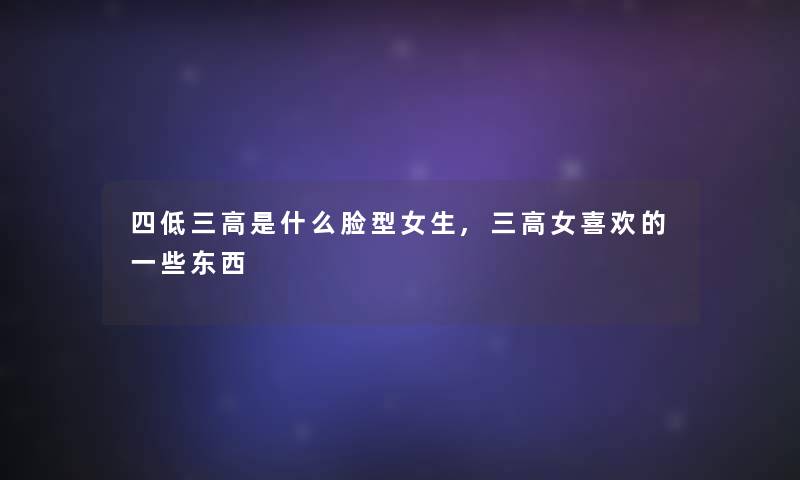 四低三高是什么脸型女生,三高女喜欢的一些东西