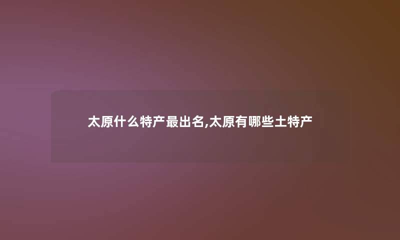 太原什么特产出名,太原有哪些土特产 太原什么特产出名,太原有哪些土特产