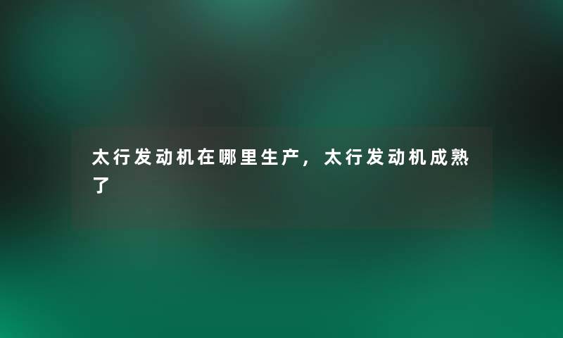 太行发动机在哪里生产,太行发动机成熟了 太行发动机在哪里生产,太行发动机成熟了
