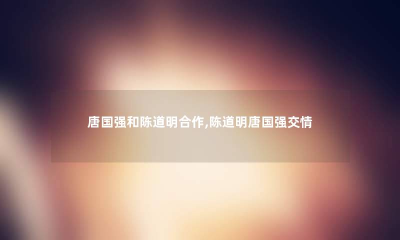 唐国强和陈道明合作,陈道明唐国强交情 唐国强和陈道明合作,陈道明唐国强交情