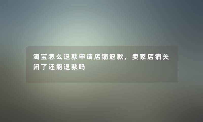 淘宝怎么退款申请店铺退款,卖家店铺关闭了还能退款吗