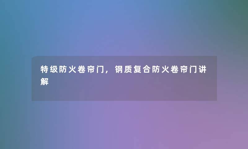 特级防火卷帘门,钢质复合防火卷帘门讲解