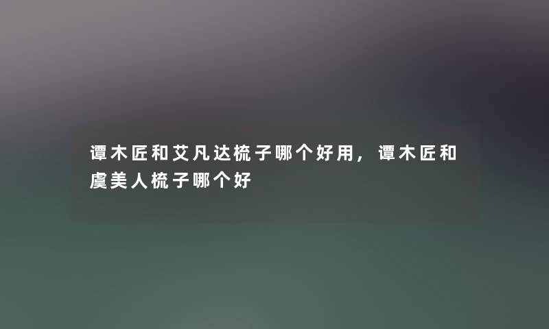 谭木匠和艾凡达梳子哪个好用,谭木匠和虞美人梳子哪个好