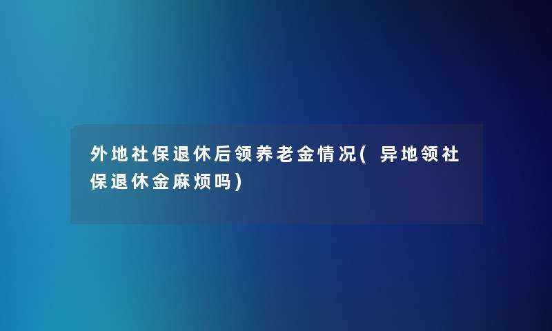 外地社保退休后领养老金情况(异地领社保退休金麻烦吗)