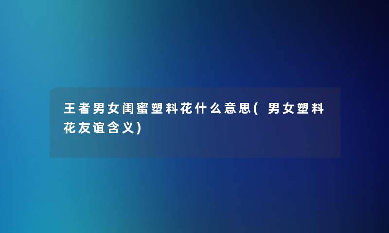 王者男女闺蜜塑料花什么意思(男女塑料花友谊含义)