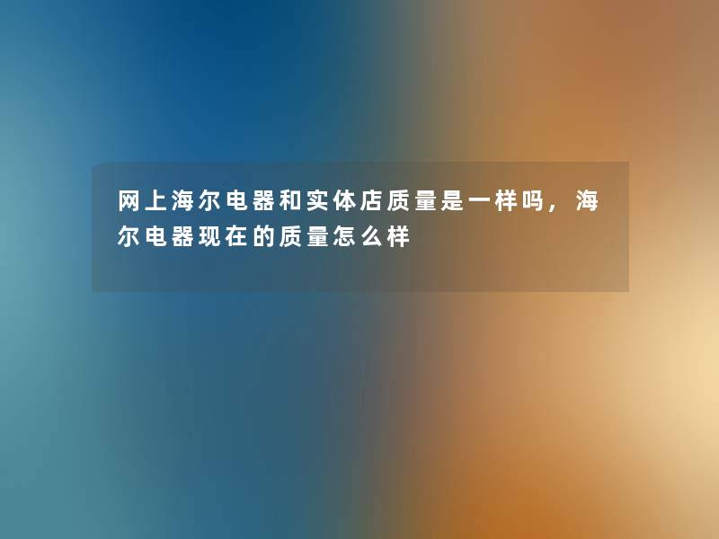 网上海尔电器和实体店质量是一样吗,海尔电器现在的质量怎么样