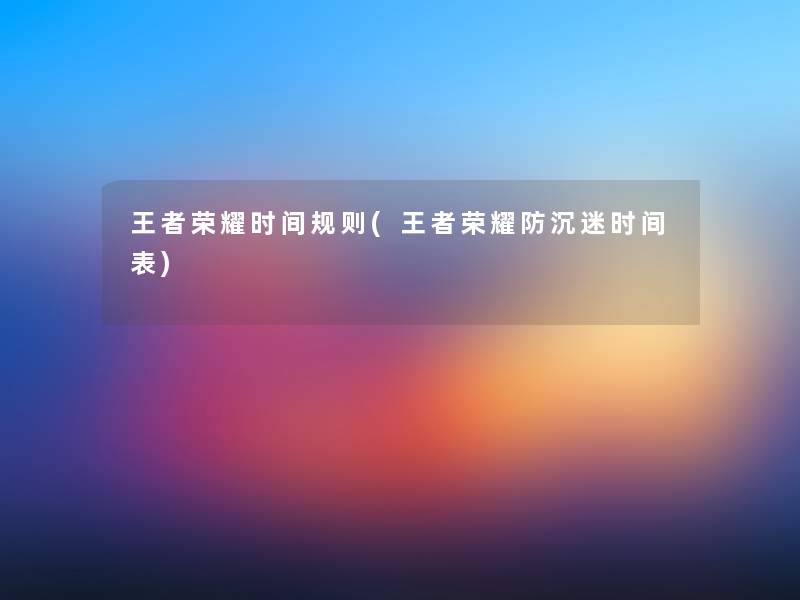 王者荣耀时间规则(王者荣耀防沉迷时间表) 王者荣耀时间规则(王者荣耀防沉迷时间表)