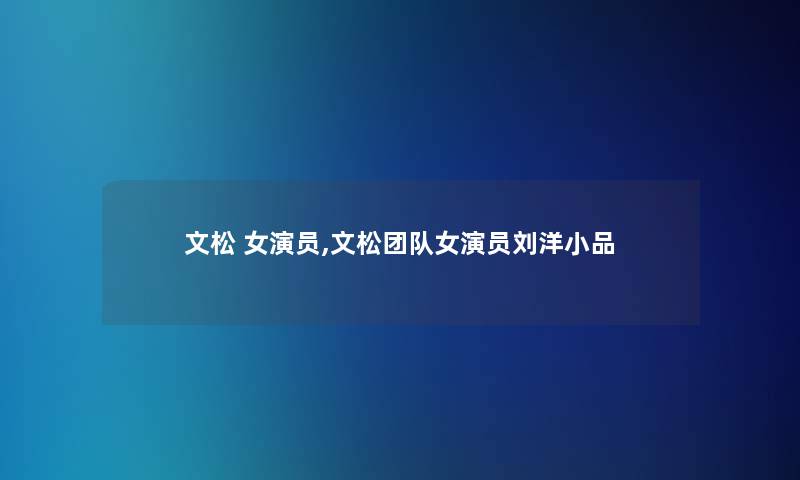 文松 女演员,文松团队女演员刘洋小品 文松 女演员,文松团队女演员刘洋小品