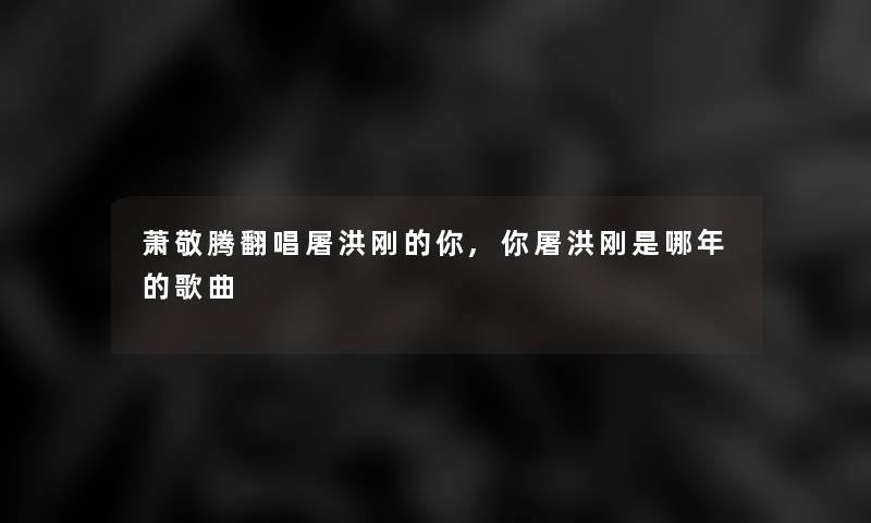 萧敬腾翻唱屠洪刚的你,你屠洪刚是哪年的歌曲