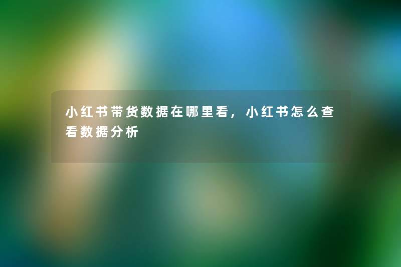 小红书带货数据在哪里看,小红书怎么查看数据要说