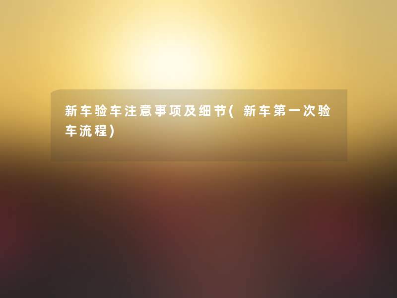 新车验车注意事项及细节(新车第一次验车流程)
