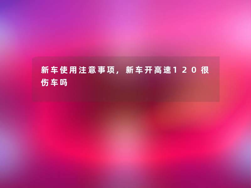 新车使用注意事项,新车开高速120很伤车吗