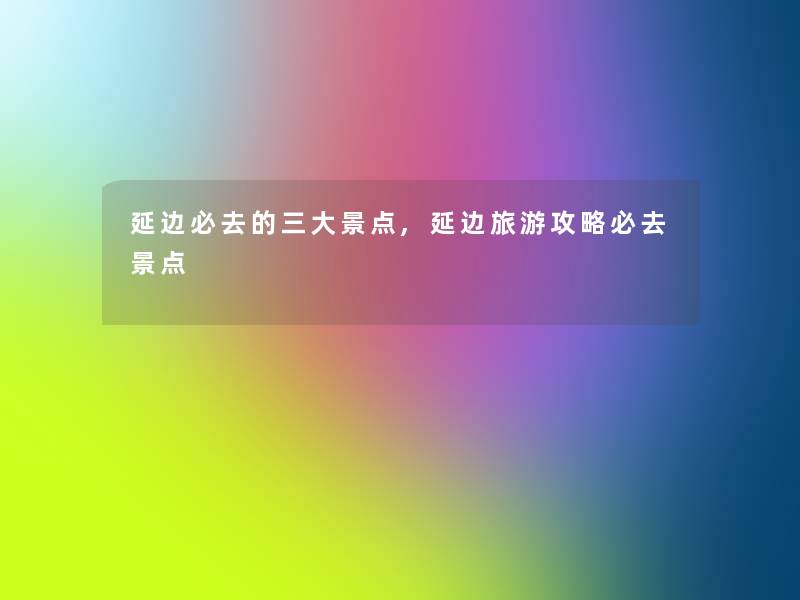 延边必去的三大景点,延边旅游攻略必去景点 延边必去的三大景点,延边旅游攻略必去景点