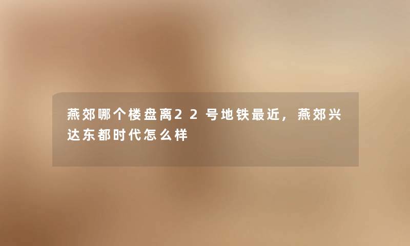 燕郊哪个楼盘离22号地铁近,燕郊兴达东都时代怎么样 燕郊哪个楼盘离22号地铁近,燕郊兴达东都时代怎么样