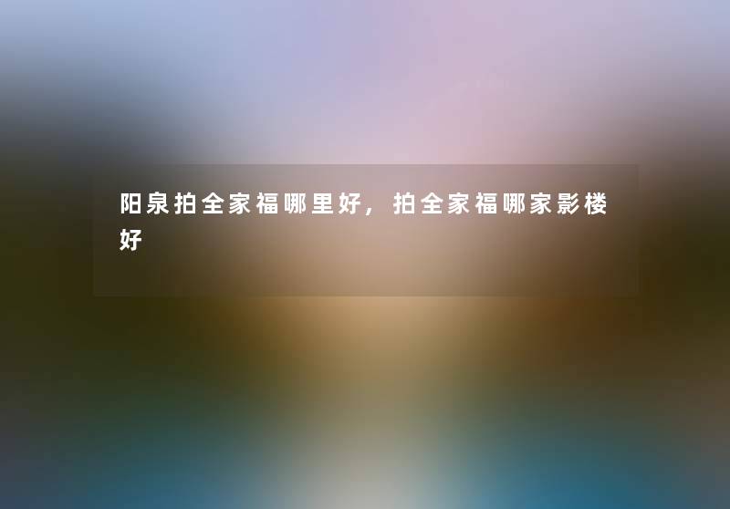 阳泉拍全家福哪里好,拍全家福哪家影楼好 阳泉拍全家福哪里好,拍全家福哪家影楼好
