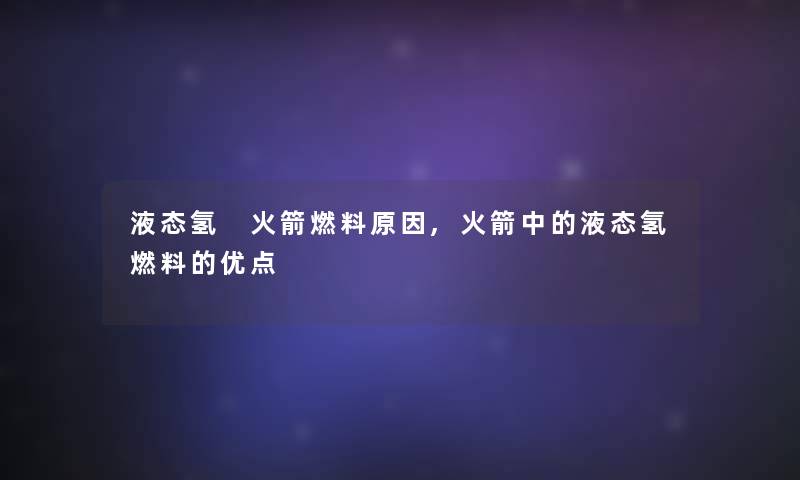 液态氢 火箭燃料原因,火箭中的液态氢燃料的优点 液态氢 火箭燃料原因,火箭中的液态氢燃料的优点