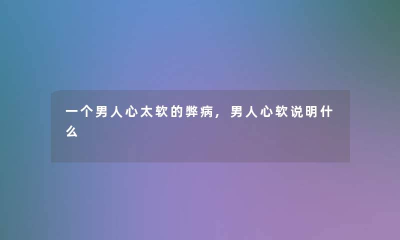 一个男人心太软的弊病,男人心软说明什么 一个男人心太软的弊病,男人心软说明什么
